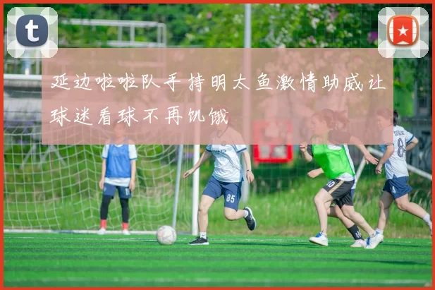 延边啦啦队手持明太鱼激情助威让球迷看球不再饥饿
