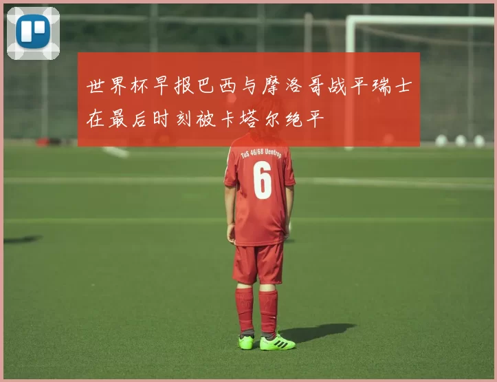 世界杯早报巴西与摩洛哥战平瑞士在最后时刻被卡塔尔绝平