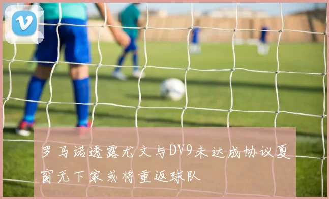 罗马诺透露尤文与DV9未达成协议夏窗无下家或将重返球队