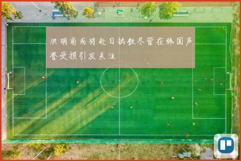 洪明甫或将赴日执教尽管在韩国声誉受损引发关注