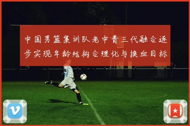中国男篮集训队老中青三代融合逐步实现年龄结构合理化与换血目标