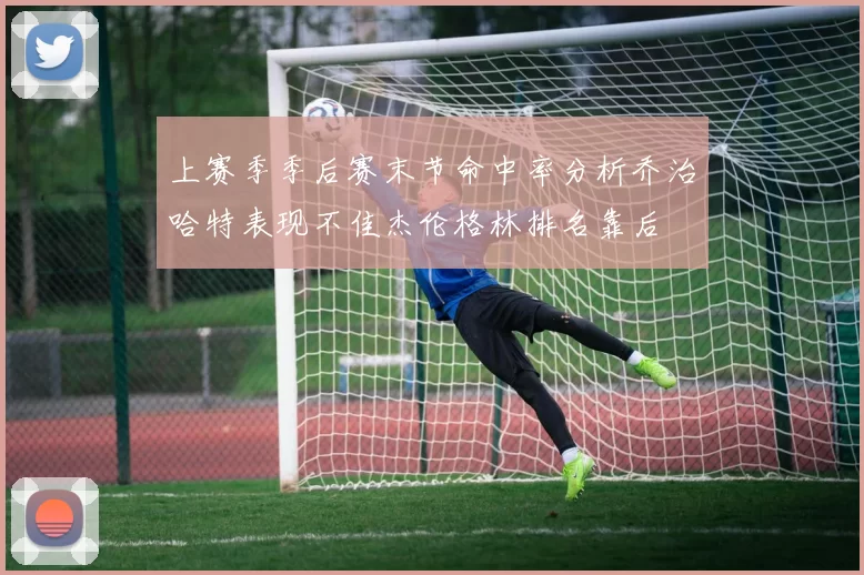 上赛季季后赛末节命中率分析乔治哈特表现不佳杰伦格林排名靠后