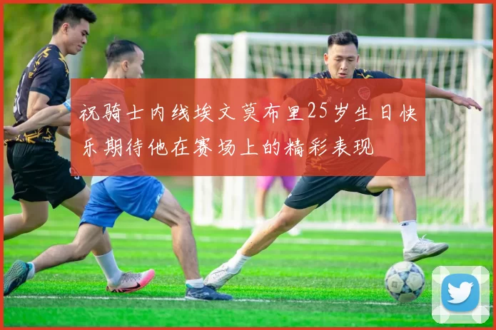 祝骑士内线埃文莫布里25岁生日快乐期待他在赛场上的精彩表现