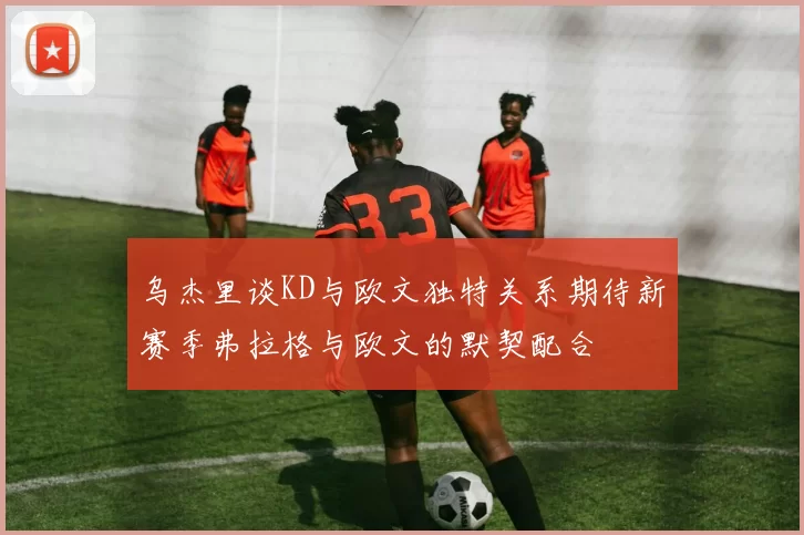 乌杰里谈KD与欧文独特关系期待新赛季弗拉格与欧文的默契配合