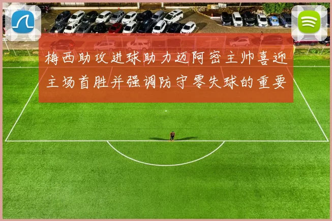 梅西助攻进球助力迈阿密主帅喜迎主场首胜并强调防守零失球的重要性