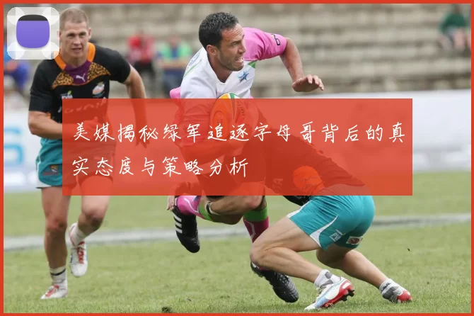 美媒揭秘绿军追逐字母哥背后的真实态度与策略分析
