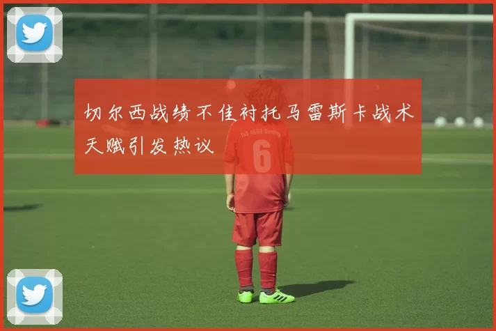切尔西战绩不佳衬托马雷斯卡战术天赋引发热议