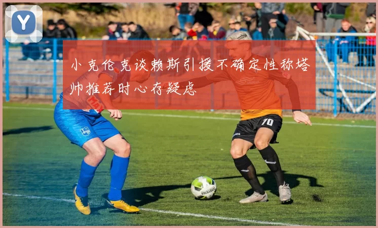 小克伦克谈赖斯引援不确定性称塔帅推荐时心存疑虑