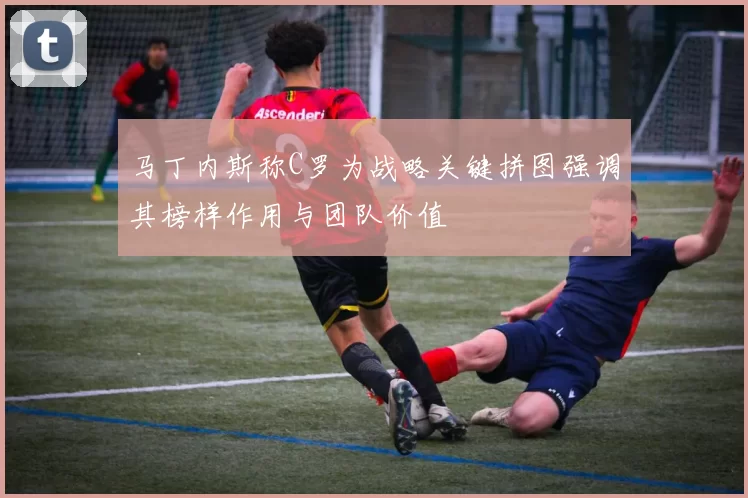 马丁内斯称C罗为战略关键拼图强调其榜样作用与团队价值
