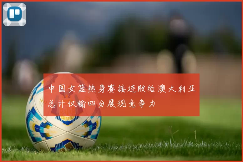中国女篮热身赛接连败给澳大利亚总计仅输四分展现竞争力