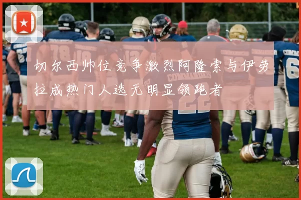 切尔西帅位竞争激烈阿隆索与伊劳拉成热门人选无明显领跑者