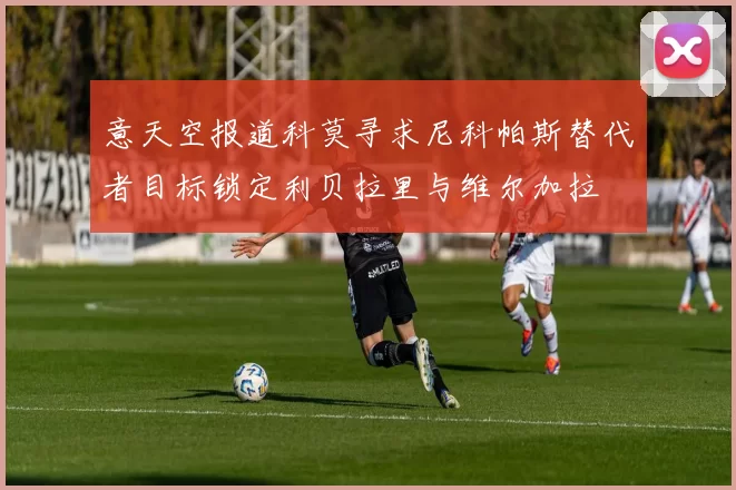 意天空报道科莫寻求尼科帕斯替代者目标锁定利贝拉里与维尔加拉
