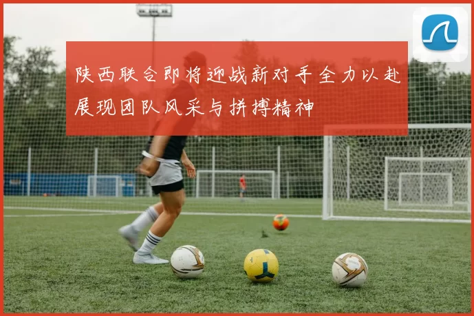 陕西联合即将迎战新对手全力以赴展现团队风采与拼搏精神