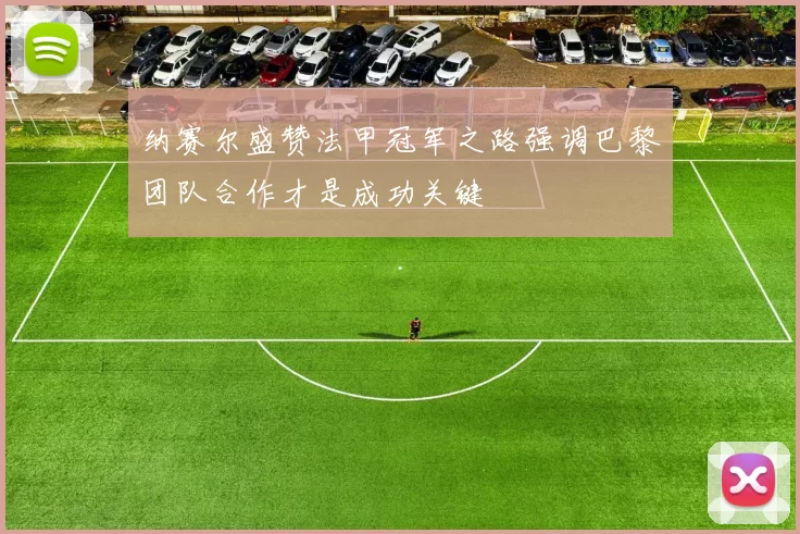 纳赛尔盛赞法甲冠军之路强调巴黎团队合作才是成功关键