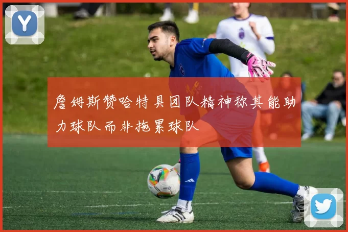 詹姆斯赞哈特具团队精神称其能助力球队而非拖累球队
