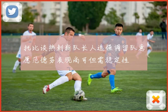 托比谈热刺新队长人选强调留队意愿范德芬表现尚可但需稳定性