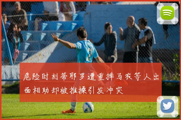 危险时刻蒂耶罗遭重摔马农等人出面相助却被推搡引发冲突